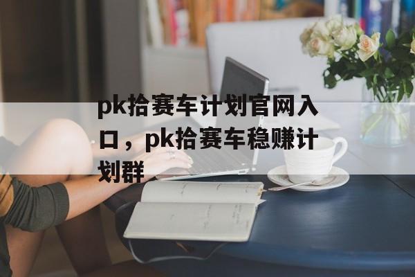 pk拾赛车计划官网入口，pk拾赛车稳赚计划群